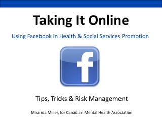 Taking It Online
Using Facebook in Health & Social Services Promotion




         Tips, Tricks & Risk Management
       Miranda Miller, for Canadian Mental Health Association
 