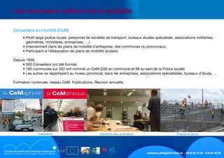 schreurs.philippe@crabe.be - 0475 93 12 30 - 010 81 40 50
	 Les nouveaux métiers de la mobilité
	 	 • Profil large (police locale, personnel de sociétés de transport, bureaux études spécalisés, associations militantes,	
géomètres, ministères, entreprises, …)
	 	 • Interviennent dans les plans de mobilité d’entreprise, des communes ou provinciaux.
	 	 • Participent à l’éllaboration de plans de mobilité scolaire.
	 Depuis 1998:
	 	 • 900 Conseillers ont été formés
	 	 • 185 communes sur 262 ont nommé un CeM (206 en commune et 98 au sein de la Police locale)
	 	 • Les autres se répartissent au niveau provincial, dans les entreprises, associations spécialisées, bureaux d’étude, …
	 Formation continuée, réseau CeM, Publications, Réunion annuelle,
	 Conseillers en mobilité (CeM)
Pratique du terrainInteraction dans la formationPublications
 