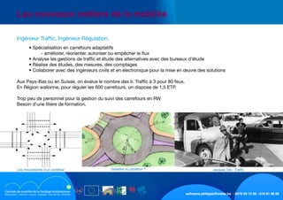 schreurs.philippe@crabe.be - 0475 93 12 30 - 010 81 40 50
	 Les nouveaux métiers de la mobilité
	 	 • Spécialisation en carrefours adaptatifs
	 	 	 - améliorer, réorienter, autoriser ou empêcher le flux
	 	 • Analyse les gestions de traffic et étude des alternatives avec des bureaux d’étude
	 	 • Réalise des études, des mesures, des comptages
	 	 • Collaborer avec des ingénieurs civils et en électronique pour la mise en œuvre des solutions
	 Aux Pays-Bas ou en Suisse, on évalue le nombre des Ir. Traffic à 3 pour 80 feux.
	 En Région wallonne, pour réguler les 600 carrefours, on dispose de 1,5 ETP.
	 Trop peu de personnel pour la gestion du suivi des carrefours en RW
	 Besoin d’une filière de formation.
	 Ingénieur Traffic, Ingénieur Régulation,
Jacques Tati - TrafficGiratoire ou carrefour ?Les mouvements d’un carrefour
 