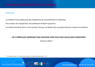 schreurs.philippe@crabe.be - 0475 93 12 30 - 010 81 40 50
	 Les nouveaux métiers de la mobilité
	 Conclusion
	
	 La mobilité du futur passera par des changements de comportements et d’habitudes.
	 Pour soutenir ces changements, des professions émergent aujourd’hui.
	 La mobilité actuelle (et dans un futur proche) n’est pas une fatalité mais une opportunité pour l’emploi et la créativité.
	
	 «Je n’utilise pas seulement mes neurones mais tous ceux que je peux emprunter»
Woodrow Wilson *
	 *  Prix Nobel de la paix     Docteur honoris causa de l’Université libre de Bruxelles - 1919.
 