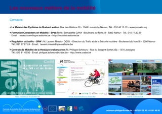 schreurs.philippe@crabe.be - 0475 93 12 30 - 010 81 40 50
	 Les nouveaux métiers de la mobilité
	
	 • La Maison des Cyclistes du Brabant wallon: Rue des Wallons 35 - 1348 Louvain-la-Neuve - Tél.: 010 40 15 13 - www.provelo.org
	 • Formation Conseillers en Mobilité - SPW: Mme. Bernadette GANY -Boulevard du Nord, 8 - 5000 Namur - Tél.: 010 77.30.99
Email :  reseau-cem@spw.wallonie.be - http://mobilite.wallonie.be
	 • Régulation du traffic - SPW : M. Laurent Mievis - DGO1 - Direction du Trafic et de la Sécurité routière - Boulevard du Nord 8 - 5000 Namur
Tél.: 081 77 27 24 - Email :  laurent.mievis@spw.wallonie.be
	 • Centrale de Mobilité de la Hesbaye brabançonne: M. Philippe Schreurs - Rue du Sergent Sortet 23a - 1370 Jodoigne
Tél.: 010 81 40 50 - Email: philippe.schreurs@crabe.be - http://www.crabe.be
	 Contacts:
L e c o n s e i l l e r e n m o b i l i t é
o u « C e M » e t s o n R é s e a u
Pour une gestion durable de la mobilité dans les communes wallonnes
www.veloland.chwww.maisonsdescyclistes.behttp://mobilite.wallonie.be
 
