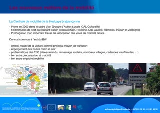 schreurs.philippe@crabe.be - 0475 93 12 30 - 010 81 40 50
	 Les nouveaux métiers de la mobilité
	 La Centrale de mobilité de la Hesbaye brabançonne
	 - Initiée en 2009 dans le cadre d’un Groupe d’Action Locale (GAL Culturalité)
	 - 6 communes de l’est du Brabant wallon (Beauvechain, Hélécine, Orp-Jauche, Ramillies, Incourt et Jodoigne)
	 - Prolongation d’un important travail de valorisation des voies de mobilité douce
	 Constat commun à l’est du BW:
	 - emploi massif de la voiture comme principal moyen de transport
	 - engorgement des routes matin et soir
	 - problématique des TEC (réseau étendu, ramassage scolaire, nombreux villages, cadences insuffisantes, …)
	 - lien entre précarisation et mobilité
	 - lien entre emploi et mobilité
	 La Centrale de mobilité de la Hesbaye brabançonne
 