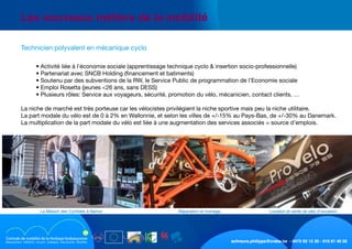 schreurs.philippe@crabe.be - 0475 93 12 30 - 010 81 40 50
	 Les nouveaux métiers de la mobilité
	
	 	 • Activité liée à l’économie sociale (apprentissage technique cyclo & insertion socio-professionnelle)
	 	 • Partenariat avec SNCB Holding (financement et batiments)
	 	 • Soutenu par des subventions de la RW, le Service Public de programmation de l’Economie sociale
	 	 • Emploi Rosetta (jeunes <26 ans, sans DESS)
	 	 • Plusieurs rôles: Service aux voyageurs, sécurité, promotion du vélo, mécanicien, contact clients, …
	 La niche de marché est très porteuse car les vélocistes privilégient la niche sportive mais peu la niche utilitaire.
	 La part modale du vélo est de 0 à 2% en Wallonnie, et selon les villes de +/-15% au Pays-Bas, de +/-30% au Danemark.
	 La multiplication de la part modale du vélo est liée à une augmentation des services associés = source d’emplois.
	 Technicien polyvalent en mécanique cyclo
Location et vente de vélo d’occasionRéparation et montageLa Maison des Cyclistes à Namur
 