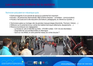 schreurs.philippe@crabe.be - 0475 93 12 30 - 010 81 40 50
	 Les nouveaux métiers de la mobilité
	 	 • Partie émergente d’une activité de service au potentiel fort important.
	 	 • Provelo = 50 personnes (Adminsitratif, R&D schéma directeur - conseillers - communication)
	 	 • Provelo c’est aussi de la vélo-éducation (formateurs, pédagogues, ex: Brevet du Cycliste…)
	
	 	 • Techniciens aptes au montage vélo de grandes marques belges (Grandville, Thomson, Oxford, …)
	 	 • Réflexion sur le potentiel lié aux ventes de matériel technique (vêtements, équipements, …)
	 	 • Révenus touristiques non-négligeables:
	 	 	 - La Suisse en vélo (4.500.000 touristes - 570.000 nuitées - € 81 mio de retombées )
	 	 	 - Originialité de l’accueil Bed & Bike en Allemagne
	 	 	 - Quid sur nos RAVeL et notre potentiel réseau de voiries douces ?
	 Technicien polyvalent en mécanique cyclo
Surveillance et entretien des vélosApprentissage des bons gestesConseils et formations
 