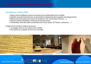 schreurs.philippe@crabe.be - 0475 93 12 30 - 010 81 40 50
	 Les nouveaux métiers de la mobilité
	 	 • Relais entre les différents acteurs concernés par la problématique de la mobilité.
	 	 • Identifier les dysfonctionnements, les éventuelles incohérences dans la gestion des déplacements
	 	 • Mettre les bonnes personnes autour de la table (ex: TEC, Communes, Province, …)
	 	 • Aide à la décision (expertise, consensus et avis technique)	
	 	 • Coordinateur entre les entités concernées (communes, police, SV Travaux, Urbanisme, …)
	 L’objectif de la formation CeM est de donner :
	 	 • un langage commun aux acteurs de la mobilité
	 	 • des notions et un aspect commun aux concepts
	 Conseillers en mobilité (CeM)
Techniques et études de casDynamique de groupeFormation polyvalente
 