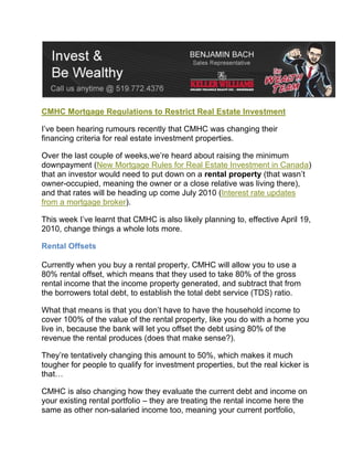 CMHC Mortgage Regulations to Restrict Real Estate Investment

I’ve been hearing rumours recently that CMHC was changing their
financing criteria for real estate investment properties.

Over the last couple of weeks,we’re heard about raising the minimum
downpayment (New Mortgage Rules for Real Estate Investment in Canada)
that an investor would need to put down on a rental property (that wasn’t
owner-occupied, meaning the owner or a close relative was living there),
and that rates will be heading up come July 2010 (Interest rate updates
from a mortgage broker).

This week I’ve learnt that CMHC is also likely planning to, effective April 19,
2010, change things a whole lots more.

Rental Offsets

Currently when you buy a rental property, CMHC will allow you to use a
80% rental offset, which means that they used to take 80% of the gross
rental income that the income property generated, and subtract that from
the borrowers total debt, to establish the total debt service (TDS) ratio.

What that means is that you don’t have to have the household income to
cover 100% of the value of the rental property, like you do with a home you
live in, because the bank will let you offset the debt using 80% of the
revenue the rental produces (does that make sense?).

They’re tentatively changing this amount to 50%, which makes it much
tougher for people to qualify for investment properties, but the real kicker is
that…

CMHC is also changing how they evaluate the current debt and income on
your existing rental portfolio – they are treating the rental income here the
same as other non-salaried income too, meaning your current portfolio,
 