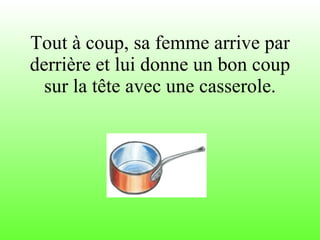 Tout à coup, sa femme arrive par derrière et lui donne un bon coup sur la tête avec une casserole. 