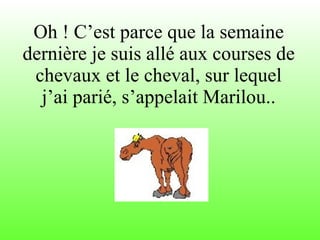 Oh ! C’est parce que la semaine dernière je suis allé aux courses de chevaux et le cheval, sur lequel j’ai parié, s’appelait Marilou.. 