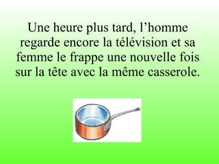 Une heure plus tard, l’homme regarde encore la télévision et sa femme le frappe une nouvelle fois sur la tête avec la même casserole. 