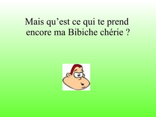 Mais qu’est ce qui te prend  encore ma Bibiche chérie ? 