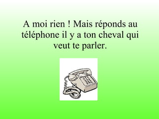 A moi rien ! Mais réponds au téléphone il y a ton cheval qui veut te parler. 
