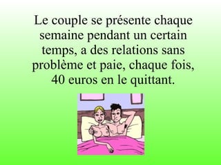 Le couple se présente chaque semaine pendant un certain temps, a des relations sans problème et paie, chaque fois, 40 euros en le quittant. 