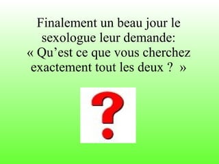 Finalement un beau jour le sexologue leur demande: « Qu’est ce que vous cherchez exactement tout les deux ?  » 