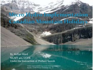 Micro Hydro Implementation Canadian Mountain Holidays  By: Kellan Ward MGMT 410, COTRUnder the Instruction of Philbert Suresh 1 Under supervisiomn og course Onstructor Pjilbert Suresh, COTR Winter Schedule 2011 