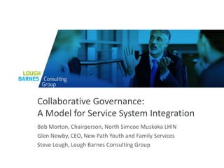 Collaborative Governance:
A Model for Service System Integration
Bob Morton, Chairperson, North Simcoe Muskoka LHIN
Glen Newby, CEO, New Path Youth and Family Services
Steve Lough, Lough Barnes Consulting Group
 
