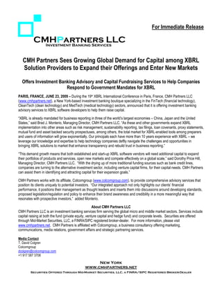 For Immediate Release

          CMHPartners LLC
            Investment Banking Services



   CMH Partners Sees Growing Global Demand for Capital among XBRL
   Solution Providers to Expand their Offerings and Enter New Markets

  Offers Investment Banking Advisory and Capital Fundraising Services to Help Companies
                       Respond to Government Mandates for XBRL
PARIS, FRANCE, JUNE 23, 2009 – During the 19th XBRL International Conference in Paris, France, CMH Partners LLC
(www.cmhpartners.net), a New York-based investment banking boutique specializing in the FinTech (financial technology),
CleanTech (clean technology) and MedTech (medical technology) sectors, announced that it is offering investment banking
advisory services to XBRL software developers to help them raise capital.

“XBRL is already mandated for business reporting in three of the world’s largest economies – China, Japan and the United
States,” said Brad J. Monterio, Managing Director, CMH Partners LLC. “As these and other governments expand XBRL
implementation into other areas such as risk management, sustainability reporting, tax filings, loan covenants, proxy statements,
mutual fund and asset backed security prospectuses, among others, the total market for XBRL-enabled tools among preparers
and users of information will grow exponentially. Our principals each have more than 10 years experience with XBRL – we
leverage our knowledge and expertise to help technology companies deftly navigate the challenges and opportunities in
bringing XBRL solutions to market that enhance transparency and rebuild trust in business reporting.”

“This demand growth means that both established and start-up XBRL software vendors will need additional capital to expand
their portfolios of products and services, open new markets and compete effectively on a global scale,” said Dorothy Price Hill,
Managing Director, CMH Partners LLC. “With the drying up of more traditional funding sources such as bank credit lines,
companies are turning to the alternative investment sector, including venture capital firms, for their capital needs. CMH Partners
can assist them in identifying and attracting capital for their expansion goals.”

CMH Partners works with its affiliate, Colcomgroup (www.colcomgroup.com), to provide comprehensive advisory services that
position its clients uniquely to potential investors. “Our integrated approach not only highlights our clients’ financial
performance, it positions their management as thought leaders and inserts them into discussions around developing standards,
proposed legislation/regulation and policy to enhance their brand awareness and credibility in a more meaningful way that
resonates with prospective investors,” added Monterio.

                                                      About CMH Partners LLC
CMH Partners LLC is an investment banking services firm serving the global micro and middle market sectors. Services include
capital raising at both the fund (private equity, venture capital and hedge fund) and corporate levels. Securities are offered
through Mid-Market Securities, LLC, a FINRA/SIPC registered broker-dealer. For more information, please visit
www.cmhpartners.net. CMH Partners is affiliated with Colcomgroup, a business consultancy offering marketing,
communications, media relations, government affairs and strategic partnering services.

Media Contact
T. David Colgren
Colcomgroup
dcolgren@colcomgroup.com
+1 917 587 3708

                                                    New York
                                               www.cmhpartners.net
        Securities Offered Through Mid-Market Securities, LLC, a FINRA/SIPC Registered Broker-Dealer
 