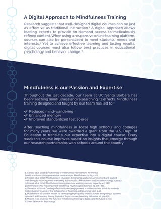 Mindfulness is our Passion and Expertise
Throughout the last decade, our team at UC Santa Barbara has
been teaching mindfulness and researching its effects. Mindfulness
training designed and taught by our team has led to:3
Reduced mind-wandering
Enhanced memory
Improved standardized test scores
After teaching mindfulness in local high schools and colleges
for many years, we were awarded a grant from the U.S. Dept. of
Education to translate our expertise into a digital course. Every
week this course improves based on insights that emerge through
our research partnerships with schools around the country.
1. Carsley et al. (2018) Effectiveness of mindfulness interventions for mental
health in schools: A comprehensive meta-analysis. Mindfulness, 9, 693–707.
2. Mrazek et al. (2017) Mindfulness in education: Enhancing academic achievement and student
well-being by reducing mind-wandering. In Papies (Ed.), Mindfulness and SocialPsychology, 139-152.
3. Mrazek et al. (2013) Mindfulness training improves working memory capacity and GRE
performance while reducing mind wandering. Psychological Science, 24, 776–781.
4. Dixson et al. (2010) Creating effective student engagement in online courses: What do students
find engaging? Journal of the Scholarship of Teaching and Learning, 10(2), 1–13.
5. Puzziferro et al. (2008) A model for developing high-quality online Courses: Integrating a systems
approach with learning theory. Journal of Asynchronous Learning Networks, 12, 119–136.
6 Mrazek et al. (in press) The future of mindfulness training is digital, and the future is now.
Current Opinion in 	 Psychology.
A Digital Approach to Mindfulness Training
Research suggests that well-designed digital courses can be just
as effective as traditional instruction.4
A digital approach allows
leading experts to provide on-demand access to meticulously
refined content. When using a responsive online learning platform,
courses can also be personalized to meet students’ needs and
interests.5
Yet to achieve effective learning and lasting results,
digital courses must also follow best practices in educational
psychology and behavior change.6
 