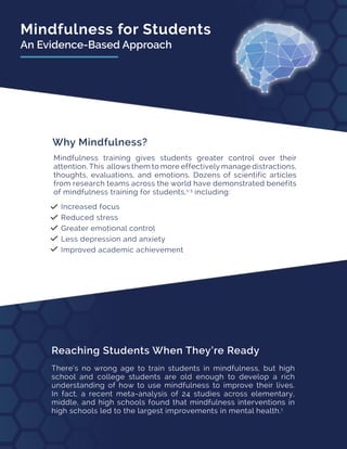 Mindfulness for Students
An Evidence-Based Approach
Reaching Students When They’re Ready
There’s no wrong age to train students in mindfulness, but high
school and college students are old enough to develop a rich
understanding of how to use mindfulness to improve their lives.
In fact, a recent meta-analysis of 24 studies across elementary,
middle, and high schools found that mindfulness interventions in
high schools led to the largest improvements in mental health.1
Why Mindfulness?
Mindfulness training gives students greater control over their
attention. This allows them to more effectively manage distractions,
thoughts, evaluations, and emotions. Dozens of scientific articles
from research teams across the world have demonstrated benefits
of mindfulness training for students,1-3
including:
Increased focus
Reduced stress
Greater emotional control
Less depression and anxiety
Improved academic achievement
 
