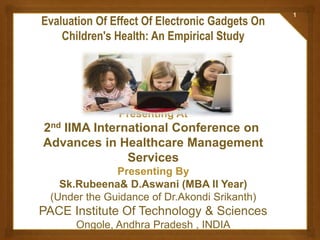 Evaluation Of Effect Of Electronic Gadgets On
Children's Health: An Empirical Study
Presenting At
2nd IIMA International Conference on
Advances in Healthcare Management
Services
Presenting By
Sk.Rubeena& D.Aswani (MBA II Year)
(Under the Guidance of Dr.Akondi Srikanth)
PACE Institute Of Technology & Sciences
Ongole, Andhra Pradesh , INDIA
1
 