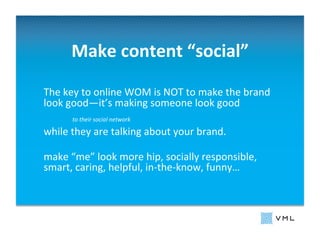 Make	
  content	
  “social”
                                   	
  

The	
  key	
  to	
  online	
  WOM	
  is	
  NOT	
  to	
  make	
  the	
  brand	
  
look	
  good—it’s	
  making	
  someone	
  look	
  good	
  	
  
                                            	
  	
  
         	
  to	
  their	
  social	
  network

while	
  they	
  are	
  talking	
  about	
  your	
  brand.	
  

make	
  “me”	
  look	
  more	
  hip,	
  socially	
  responsible,	
  
smart,	
  caring,	
  helpful,	
  in-­‐the-­‐know,	
  funny…	
  	
  
 