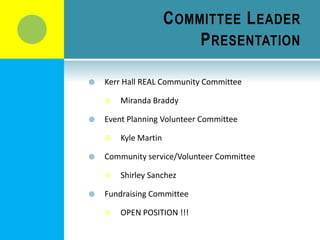 C OMMITTEE L EADER
                           P RESENTATION

   Kerr Hall REAL Community Committee

       Miranda Braddy

   Event Planning Volunteer Committee

       Kyle Martin

   Community service/Volunteer Committee

       Shirley Sanchez

   Fundraising Committee

       OPEN POSITION !!!
 