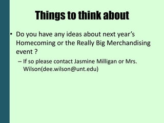 Things to think about
• Do you have any ideas about next year’s
  Homecoming or the Really Big Merchandising
  event ?
  – If so please contact Jasmine Milligan or Mrs.
    Wilson(dee.wilson@unt.edu)
 
