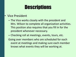 Descriptions
• Vice President
  – The Vice works closely with the president and
    Mrs. Wilson to complete all organization activities.
    This position also requires that you fill in for the
    president whenever necessary.
  – Checking roll at meetings, events, tours, etc.
  Going over members who are scheduled for each
    event at meetings and making sure each member
    knows what events they will be working at.
 
