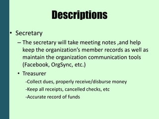 Descriptions
• Secretary
  – The secretary will take meeting notes ,and help
    keep the organization’s member records as well as
    maintain the organization communication tools
    (Facebook, OrgSync, etc.)
  • Treasurer
     -Collect dues, properly receive/disburse money
     -Keep all receipts, cancelled checks, etc
     -Accurate record of funds
 