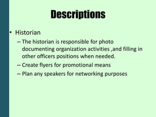 Descriptions
• Historian
  – The historian is responsible for photo
    documenting organization activities ,and filling in
    other officers positions when needed.
  – Create flyers for promotional means
  – Plan any speakers for networking purposes
 