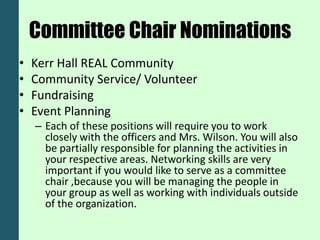 Committee Chair Nominations
•   Kerr Hall REAL Community
•   Community Service/ Volunteer
•   Fundraising
•   Event Planning
    – Each of these positions will require you to work
      closely with the officers and Mrs. Wilson. You will also
      be partially responsible for planning the activities in
      your respective areas. Networking skills are very
      important if you would like to serve as a committee
      chair ,because you will be managing the people in
      your group as well as working with individuals outside
      of the organization.
 