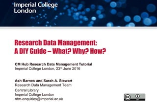 Research Data Management:
A DIY Guide – What? Why? How?
CM Hub Research Data Management Tutorial
Imperial College London, 23rd June 2016
Ash Barnes and Sarah A. Stewart
Research Data Management Team
Central Library
Imperial College London
rdm-enquiries@imperial.ac.uk
 