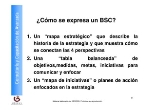 Consultoría y Capacitación de Avanzada
                                             ¿Cómo se expresa un BSC?

                                         1. Un “mapa estratégico” que describe la
                                            historia de la estrategia y que muestra cómo
                                            se conectan las 4 perspectivas
                                         2. Una        “tabla    balanceada”        de
                                            objetivos,medidas, metas, iniciativas para
                                            comunicar y enfocar
                                         3. Un “mapa de iniciativas” o planes de acción
                                            enfocados en la estrategia

                                                                                                              11
                                                   Material elaborado por GERENS. Prohibida su reproducción
 