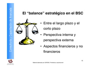 Consultoría y Capacitación de Avanzada
                                         El “balance” estratégico en el BSC

                                                           • Entre el largo plazo y el
                                                                 corto plazo
                                                           • Perspectiva interna y
                                                                 perspectiva externa
                                                           • Aspectos financieros y no
                                                                 financieros

                                                                                                         15
                                              Material elaborado por GERENS. Prohibida su reproducción
 