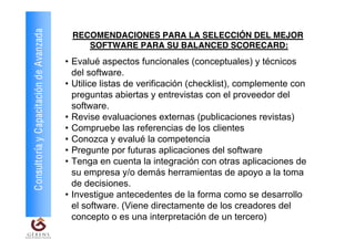 Consultoría y Capacitación de Avanzada    RECOMENDACIONES PARA LA SELECCIÓN DEL MEJOR
                                             SOFTWARE PARA SU BALANCED SCORECARD:
                                         • Evalué aspectos funcionales (conceptuales) y técnicos
                                           del software.
                                         • Utilice listas de verificación (checklist), complemente con
                                           preguntas abiertas y entrevistas con el proveedor del
                                           software.
                                         • Revise evaluaciones externas (publicaciones revistas)
                                         • Compruebe las referencias de los clientes
                                         • Conozca y evalué la competencia
                                         • Pregunte por futuras aplicaciones del software
                                         • Tenga en cuenta la integración con otras aplicaciones de
                                           su empresa y/o demás herramientas de apoyo a la toma
                                           de decisiones.
                                         • Investigue antecedentes de la forma como se desarrollo
                                           el software. (Viene directamente de los creadores del
                                           concepto o es una interpretación de un tercero)
 