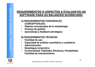 Consultoría y Capacitación de Avanzada
                                         REQUERIMIENTOS O ASPECTOS A EVALUAR EN UN
                                          SOFTWARE PARA SU BALANCED SCORECARD:

                                           A) REQUERIMIENTOS FUNCIONALES
                                              (CONCEPTUALES):
                                           • Objetos conceptuales de la metodología
                                           • Proceso de gestión
                                           • Aprendizaje y feedback estratégico

                                           B) REQUERIMIENTOS TÉCNICOS:
                                           • Facilidad de uso
                                           • Capacidad de análisis cuantitativo y cualitativo
                                           • Administración
                                           • Despliegue corporativo
                                           • Funcionalidad, Fiabilidad, Eficiencia, Portabilidad,
                                              Facilidad de mantenimiento.

                                                                                                                23
                                                     Material elaborado por GERENS. Prohibida su reproducción
 