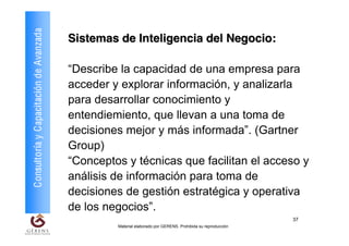Consultoría y Capacitación de Avanzada   Sistemas de Inteligencia del Negocio:

                                         “Describe la capacidad de una empresa para
                                         acceder y explorar información, y analizarla
                                         para desarrollar conocimiento y
                                         entendiemiento, que llevan a una toma de
                                         decisiones mejor y más informada”. (Gartner
                                         Group)
                                         “Conceptos y técnicas que facilitan el acceso y
                                         análisis de información para toma de
                                         decisiones de gestión estratégica y operativa
                                         de los negocios”.
                                                                                                             37
                                                  Material elaborado por GERENS. Prohibida su reproducción
 