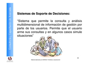 Consultoría y Capacitación de Avanzada
                                         Sistemas de Soporte de Decisiones:

                                         “Sistema que permite la consulta y análisis
                                         multidimensional de información de gestión por
                                         parte de los usuarios. Permite que el usuario
                                         arme sus consultas y en algunos casos simule
                                         situaciones”




                                                                                                             38
                                                  Material elaborado por GERENS. Prohibida su reproducción
 