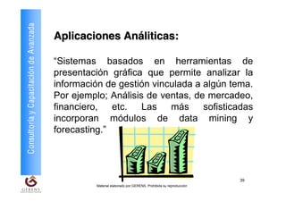 Consultoría y Capacitación de Avanzada
                                         Aplicaciones Análiticas:

                                         “Sistemas basados en herramientas de
                                         presentación gráfica que permite analizar la
                                         información de gestión vinculada a algún tema.
                                         Por ejemplo; Análisis de ventas, de mercadeo,
                                         financiero, etc. Las más sofisticadas
                                         incorporan módulos de data mining y
                                         forecasting.”




                                                                                                             39
                                                  Material elaborado por GERENS. Prohibida su reproducción
 