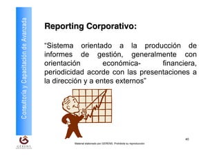 Consultoría y Capacitación de Avanzada   Reporting Corporativo:

                                         “Sistema orientado a la producción de
                                         informes de gestión, generalmente con
                                         orientación        económica-     financiera,
                                         periodicidad acorde con las presentaciones a
                                         la dirección y a entes externos”




                                                                                                            40
                                                 Material elaborado por GERENS. Prohibida su reproducción
 