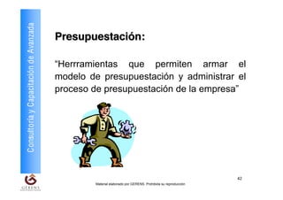 Consultoría y Capacitación de Avanzada
                                         Presupuestación:

                                         “Herrramientas que permiten armar el
                                         modelo de presupuestación y administrar el
                                         proceso de presupuestación de la empresa”




                                                                                                             42
                                                  Material elaborado por GERENS. Prohibida su reproducción
 