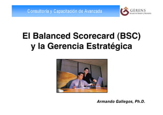 Consultoría y Capacitación de Avanzada




El Balanced Scorecard (BSC)
  y la Gerencia Estratégica




                                    Armando Gallegos, Ph.D.
 