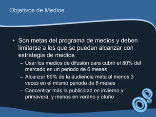 Objetivos de Medios



 • Son metas del programa de medios y deben
   limitarse a los que se puedan alcanzar con
   estrategia de medios
   – Usar los medios de difusión para cubrir el 80% del
     mercado en un periodo de 6 meses
   – Alcanzar 60% de la audiencia meta al menos 3
     veces en el mismo periodo de 6 meses
   – Concentrar más la publicidad en invierno y
     primavera, y menos en verano y otoño
 