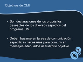 Objetivos de CMI



 • Son declaraciones de los propósitos
   deseables de los diversos aspectos del
   programa CMI

 • Deben basarse en tareas de comunicación
   específicas necesarias para comunicar
   mensajes adecuados al auditorio objetivo
 