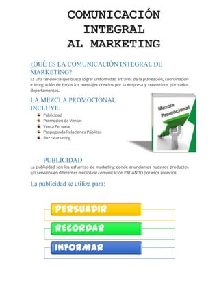 ¿QUÉ ES LA COMUNICACIÓN INTEGRAL DE
MARKETING?
Es una tendencia que busca lograr uniformidad a través de la planeación, coordinación
e integración de todos los mensajes creados por la empresa y trasmitidos por varios
departamentos.
LA MEZCLA PROMOCIONAL
INCLUYE:
Publicidad
Promoción de Ventas
Venta Personal
Propaganda Relaciones Públicas
BuzzMarketing
- PUBLICIDAD
La publicidad son los esfuerzos de marketing donde anunciamos nuestros productos
y/o servicios en diferentes medios de comunicación PAGANDO por esos anuncios.
La publicidad se utiliza para:
COMUNICACIÓN
INTEGRAL
AL MARKETING
PERSUADIR
RECORDAR
INFORMAR
 