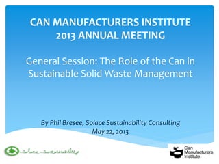 CAN MANUFACTURERS INSTITUTE 2013 ANNUAL MEETING General Session: The Role of the Can in Sustainable Solid Waste Management By Phil Bresee, Solace Sustainability Consulting May 22, 2013  