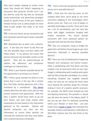 Page 2
Why aren’t people sleeping at certain times
when they should be? What’s happening to
consumers after going for 10-mile runs? I can
see pharma using this big data to eventually
create partnerships and advertising campaigns
based on specific times of the year related to
lifestyle choices such as when people are more
likely to gain weight, lose sleep, or do more
exercise.
TH: In the near future, do you see pharma and
tech companies partnering to create a wearable
device?
AS: Absolutely! But, at what I call, a pharma-
pace. It will take one mover to dip their toe
into the wearable space and then others will
follow slowly. In my opinion, the reason that
pharma will jump into wearables centers on the
patient. They will be patient-focused to
address the adherence and compliance
challenges our industry faces.
TH: What is your favorite wearable device for
the opportunity it can bring to our clients?
NF: I think a great example for pharma is any
device that is worn in the eye, like a contact
lens, that helps monitor glaucoma and is then
monitored by a smartphone. This device
collects data from the optic nerve and can help
prevent someone from going blind. With this
data, a patient would know when to go see
their doctor, and even know exactly what
conversation to have based on the information
gathered on this wearable. Doctors and
pharma companies can then use this
information to ensure these patients are
receiving the treatment that they need before
their condition becomes untreatable.
TH: From a consumer perspective, what trends
do you see in wearable devices?
BM: I think over the next few years, as this
category takes form, we’re going to see more
consumers adapting to the technologies when
devices come out. There are a lot of players in
wearable technology currently. I think you’ll also
see a lot of consolidation over the next few
years, with bigger companies merging with
smaller companies. This would provide
consumers with more advanced options for
wearable tech that best fits their lifestyle.
TH: How are companies trying to bridge the
geeky-tech and fashion-forward gap to get more
consumers interested in wearing wearable
devices?
AS: There are a lot of collaborations happening
between tech companies and fashion houses.
Fitbit is collaborating with Tory Burch and they
created a line of accessories that are very cool.
Google is collaborating with Luxottica who works
with the likes of Ray-Ban and Oakley. For a while,
everything designed was targeted towards
males, but now we are seeing the trend move
more towards the aesthetic design for a female
making it more of a jewelry specific accessory.
For example, the MICA smart bracelet by Intel
and Opening Ceremony. The question is ‘would
you still wear the device if the battery died?’ If
you can say yes, then it’s obviously something
within your lifestyle or work flow. Last year
Credit Suisse issued a report that estimated the
wearable industry could become a $30 billion to
$50 billion industry over the next three to five
years.
 
