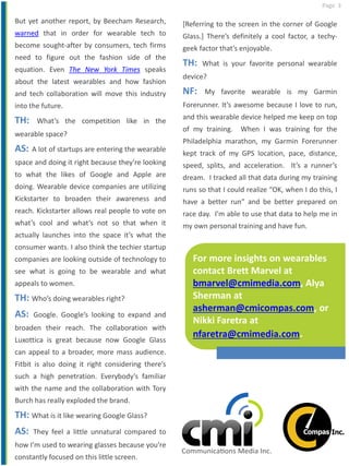 Page 3
But yet another report, by Beecham Research,
warned that in order for wearable tech to
become sought-after by consumers, tech firms
need to figure out the fashion side of the
equation. Even The New York Times speaks
about the latest wearables and how fashion
and tech collaboration will move this industry
into the future.
TH: What’s the competition like in the
wearable space?
AS: A lot of startups are entering the wearable
space and doing it right because they’re looking
to what the likes of Google and Apple are
doing. Wearable device companies are utilizing
Kickstarter to broaden their awareness and
reach. Kickstarter allows real people to vote on
what’s cool and what’s not so that when it
actually launches into the space it’s what the
consumer wants. I also think the techier startup
companies are looking outside of technology to
see what is going to be wearable and what
appeals to women.
TH: Who’s doing wearables right?
AS: Google. Google’s looking to expand and
broaden their reach. The collaboration with
Luxottica is great because now Google Glass
can appeal to a broader, more mass audience.
Fitbit is also doing it right considering there’s
such a high penetration. Everybody’s familiar
with the name and the collaboration with Tory
Burch has really exploded the brand.
TH: What is it like wearing Google Glass?
AS: They feel a little unnatural compared to
how I’m used to wearing glasses because you’re
constantly focused on this little screen.
[Referring to the screen in the corner of Google
Glass.] There’s definitely a cool factor, a techy-
geek factor that’s enjoyable.
TH: What is your favorite personal wearable
device?
NF: My favorite wearable is my Garmin
Forerunner. It’s awesome because I love to run,
and this wearable device helped me keep on top
of my training. When I was training for the
Philadelphia marathon, my Garmin Forerunner
kept track of my GPS location, pace, distance,
speed, splits, and acceleration. It’s a runner’s
dream. I tracked all that data during my training
runs so that I could realize “OK, when I do this, I
have a better run” and be better prepared on
race day. I’m able to use that data to help me in
my own personal training and have fun.
For more insights on wearables
contact Brett Marvel at
bmarvel@cmimedia.com, Alya
Sherman at
asherman@cmicompas.com, or
Nikki Faretra at
nfaretra@cmimedia.com.
 