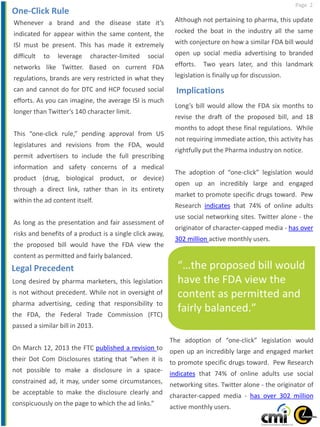 Page 2
Whenever a brand and the disease state it’s
indicated for appear within the same content, the
ISI must be present. This has made it extremely
difficult to leverage character-limited social
networks like Twitter. Based on current FDA
regulations, brands are very restricted in what they
can and cannot do for DTC and HCP focused social
efforts. As you can imagine, the average ISI is much
longer than Twitter’s 140 character limit.
This “one-click rule,” pending approval from US
legislatures and revisions from the FDA, would
permit advertisers to include the full prescribing
information and safety concerns of a medical
product (drug, biological product, or device)
through a direct link, rather than in its entirety
within the ad content itself.
As long as the presentation and fair assessment of
risks and benefits of a product is a single click away,
the proposed bill would have the FDA view the
content as permitted and fairly balanced.
“…the proposed bill would
have the FDA view the
content as permitted and
fairly balanced.”
Although not pertaining to pharma, this update
rocked the boat in the industry all the same
with conjecture on how a similar FDA bill would
open up social media advertising to branded
efforts. Two years later, and this landmark
legislation is finally up for discussion.
Long’s bill would allow the FDA six months to
revise the draft of the proposed bill, and 18
months to adopt these final regulations. While
not requiring immediate action, this activity has
rightfully put the Pharma industry on notice.
The adoption of “one-click” legislation would
open up an incredibly large and engaged
market to promote specific drugs toward. Pew
Research indicates that 74% of online adults
use social networking sites. Twitter alone - the
originator of character-capped media - has over
302 million active monthly users.
One-Click Rule
Legal Precedent
Long desired by pharma marketers, this legislation
is not without precedent. While not in oversight of
pharma advertising, ceding that responsibility to
the FDA, the Federal Trade Commission (FTC)
passed a similar bill in 2013.
On March 12, 2013 the FTC published a revision to
their Dot Com Disclosures stating that “when it is
not possible to make a disclosure in a space-
constrained ad, it may, under some circumstances,
be acceptable to make the disclosure clearly and
conspicuously on the page to which the ad links.”
Implications
The adoption of “one-click” legislation would
open up an incredibly large and engaged market
to promote specific drugs toward. Pew Research
indicates that 74% of online adults use social
networking sites. Twitter alone - the originator of
character-capped media - has over 302 million
active monthly users.
 