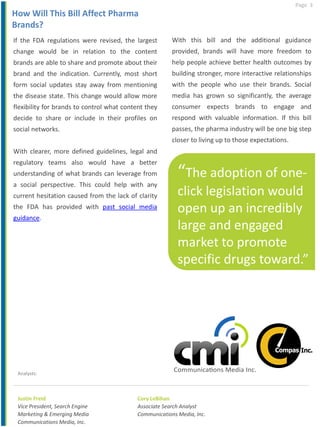 Page 3
Justin Freid
Vice President, Search Engine
Marketing & Emerging Media
Communications Media, Inc.
Analysts:
If the FDA regulations were revised, the largest
change would be in relation to the content
brands are able to share and promote about their
brand and the indication. Currently, most short
form social updates stay away from mentioning
the disease state. This change would allow more
flexibility for brands to control what content they
decide to share or include in their profiles on
social networks.
With clearer, more defined guidelines, legal and
regulatory teams also would have a better
understanding of what brands can leverage from
a social perspective. This could help with any
current hesitation caused from the lack of clarity
the FDA has provided with past social media
guidance.
With this bill and the additional guidance
provided, brands will have more freedom to
help people achieve better health outcomes by
building stronger, more interactive relationships
with the people who use their brands. Social
media has grown so significantly, the average
consumer expects brands to engage and
respond with valuable information. If this bill
passes, the pharma industry will be one big step
closer to living up to those expectations.
How Will This Bill Affect Pharma
Brands?
Cory LeBihan
Associate Search Analyst
Communications Media, Inc.
“The adoption of one-
click legislation would
open up an incredibly
large and engaged
market to promote
specific drugs toward.”
.”
 
