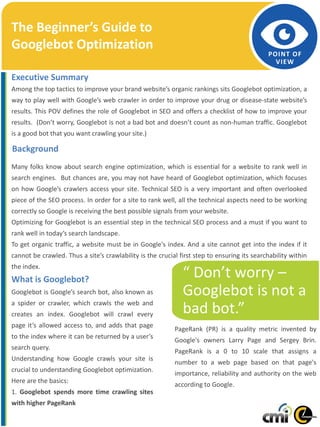 Page 1
POINT OF
VIEW
Among the top tactics to improve your brand website’s organic rankings sits Googlebot optimization, a
way to play well with Google’s web crawler in order to improve your drug or disease-state website’s
results. This POV defines the role of Googlebot in SEO and offers a checklist of how to improve your
results. (Don’t worry, Googlebot is not a bad bot and doesn’t count as non-human traffic. Googlebot
is a good bot that you want crawling your site.)
Many folks know about search engine optimization, which is essential for a website to rank well in
search engines. But chances are, you may not have heard of Googlebot optimization, which focuses
on how Google’s crawlers access your site. Technical SEO is a very important and often overlooked
piece of the SEO process. In order for a site to rank well, all the technical aspects need to be working
correctly so Google is receiving the best possible signals from your website.
Optimizing for Googlebot is an essential step in the technical SEO process and a must if you want to
rank well in today’s search landscape.
To get organic traffic, a website must be in Google's index. And a site cannot get into the index if it
cannot be crawled. Thus a site’s crawlability is the crucial first step to ensuring its searchability within
the index.
What is Googlebot?
Googlebot is Google’s search bot, also known as
a spider or crawler, which crawls the web and
creates an index. Googlebot will crawl every
page it’s allowed access to, and adds that page
to the index where it can be returned by a user’s
search query.
Understanding how Google crawls your site is
crucial to understanding Googlebot optimization.
Here are the basics:
1. Googlebot spends more time crawling sites
with higher PageRank
The Beginner’s Guide to
Googlebot Optimization
Executive Summary
“ Don’t worry –
Googlebot is not a
bad bot.”
Background
PageRank (PR) is a quality metric invented by
Google's owners Larry Page and Sergey Brin.
PageRank is a 0 to 10 scale that assigns a
number to a web page based on that page's
importance, reliability and authority on the web
according to Google.
 